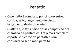 Pentatlo
• O pentatlo é composto por cinco eventos:
corrida, salto, lançamento de disco,
lançamento de dardo e luta.
• O atleta que fazia parte dessa competição era
chamado de pentathlos. Era o mais completo
esporte, e o corpo do pentathlos era
considerado ser o mais perfeito.
 