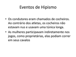 Eventos de Hipismo
• Os condutores eram chamados de cocheiros.
Ao contrário dos atletas, os cocheiros não
estavam nus e usavam uma túnica longa.
• As mulheres participavam indiretamente nos
jogos, como proprietárias, elas podiam correr
em seus cavalos
 