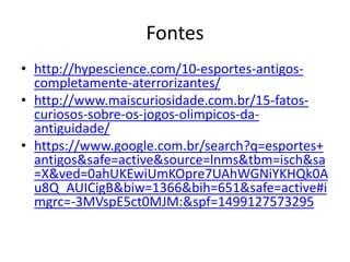 Fontes
• http://hypescience.com/10-esportes-antigos-
completamente-aterrorizantes/
• http://www.maiscuriosidade.com.br/15-fatos-
curiosos-sobre-os-jogos-olimpicos-da-
antiguidade/
• https://www.google.com.br/search?q=esportes+
antigos&safe=active&source=lnms&tbm=isch&sa
=X&ved=0ahUKEwiUmKOpre7UAhWGNiYKHQk0A
u8Q_AUICigB&biw=1366&bih=651&safe=active#i
mgrc=-3MVspE5ct0MJM:&spf=1499127573295
 