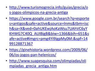 • http://www.turismogrecia.info/guias/grecia/o
s-jogos-olimpicos-na-grecia-antiga
• https://www.google.com.br/search?q=esporte
s+antigos&safe=active&source=lnms&tbm=isc
h&sa=X&ved=0ahUKEwjAoKaWsu7UAhVC6yY
KHWG7C40Q_AUIBigB&biw=1366&bih=651&s
afe=active#imgrc=pmg4Yi9IgpMy0M:&spf=14
99128871367
• https://ginehistoria.wordpress.com/2009/06/
06/os-jogos-pan-helenicos/
• http://www.suapesquisa.com/olimpiadas/oli
mpiadas_grecia_antiga.htm
 