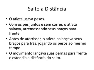 Salto a Distância
• O atleta usava pesos.
• Com os pés juntos e sem correr, o atleta
saltava, arremessando seus braços para
frente.
• Antes de aterrissar, o atleta balançava seus
braços para trás, jogando os pesos ao mesmo
tempo.
• O movimento lançava suas pernas para frente
e estendia a distância do salto.
 