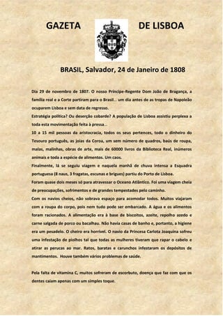 GAZETA DE LISBOA
BRASIL, Salvador, 24 de Janeiro de 1808
Dia 29 de novembro de 1807. O nosso Príncipe-Regente Dom João de Bragança, a
família real e a Corte partiram para o Brasil… um dia antes de as tropas de Napoleão
ocuparem Lisboa e sem data de regresso.
Estratégia política? Ou deserção cobarde? A população de Lisboa assistiu perplexa a
toda esta movimentação feita à pressa…
10 a 15 mil pessoas da aristocracia, todos os seus pertences, todo o dinheiro do
Tesouro português, as joias da Coroa, um sem número de quadros, baús de roupa,
malas, malinhas, obras de arte, mais de 60000 livros da Biblioteca Real, inúmeros
animais e toda a espécie de alimentos. Um caos.
Finalmente, lá se seguiu viagem e naquela manhã de chuva intensa a Esquadra
portuguesa (8 naus, 3 fragatas, escunas e brigues) partiu do Porto de Lisboa.
Foram quase dois meses só para atravessar o Oceano Atlântico. Foi uma viagem cheia
de preocupações, sofrimentos e de grandes tempestades pelo caminho.
Com os navios cheios, não sobrava espaço para acomodar todos. Muitos viajaram
com a roupa do corpo, pois nem tudo pode ser embarcado. A água e os alimentos
foram racionados. A alimentação era à base de biscoitos, azeite, repolho azedo e
carne salgada de porco ou bacalhau. Não havia casas de banho e, portanto, a higiene
era um pesadelo. O cheiro era horrível. O navio da Princesa Carlota Joaquina sofreu
uma infestação de piolhos tal que todas as mulheres tiveram que rapar o cabelo e
atirar as perucas ao mar. Ratos, baratas e carunchos infestaram os depósitos de
mantimentos. Houve também vários problemas de saúde.
Pela falta de vitamina C, muitos sofreram de escorbuto, doença que faz com que os
dentes caiam apenas com um simples toque.
 