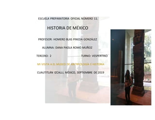 ESCUELA PREPARATORIA OFICIAL NÚMERO 11.
HISTORIA DE MÉXICO
PROFESOR: HOMERO BLAS PINEDA GONZÁLEZ
ALUMNA: DANA PAOLA ROMO MUÑOZ
TERCERO: 2 TURNO: VESPERTINO
MI VISITA A EL MUSEO DE ANTRPOLOGÍA E HISTORIA
CUAUTITLÁN IZCALLI, MÉXICO, SEPTIEMBRE DE 2019
 