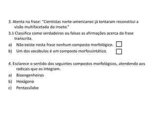 3. Atenta na frase: “Cientistas norte-americanos já tentaram reconstitui a
visão multifacetada do inseto.”
3.1 Classifica como verdadeiras ou falsas as afirmações acerca da frase
transcrita.
a) Não existe nesta frase nenhum composto morfológico.
b) Um dos vocábulos é um composto morfossintático.
4. Esclarece o sentido dos seguintes compostos morfológicos, atendendo aos
radicais que os integram.
a) Bioengenheiros
b) Hexágono
c) Pentassílabo
 