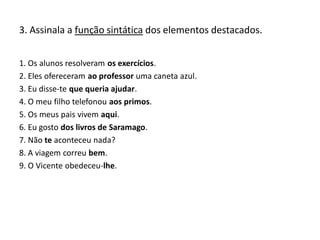 3. Assinala a função sintática dos elementos destacados.
1. Os alunos resolveram os exercícios.
2. Eles ofereceram ao professor uma caneta azul.
3. Eu disse-te que queria ajudar.
4. O meu filho telefonou aos primos.
5. Os meus pais vivem aqui.
6. Eu gosto dos livros de Saramago.
7. Não te aconteceu nada?
8. A viagem correu bem.
9. O Vicente obedeceu-lhe.
 