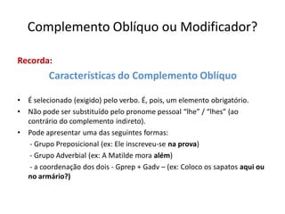 Complemento Oblíquo ou Modificador?
Recorda:
Características do Complemento Oblíquo
• É selecionado (exigido) pelo verbo. É, pois, um elemento obrigatório.
• Não pode ser substituído pelo pronome pessoal “lhe” / “lhes” (ao
contrário do complemento indireto).
• Pode apresentar uma das seguintes formas:
- Grupo Preposicional (ex: Ele inscreveu-se na prova)
- Grupo Adverbial (ex: A Matilde mora além)
- a coordenação dos dois - Gprep + Gadv – (ex: Coloco os sapatos aqui ou
no armário?)
 