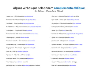 Alguns verbos que selecionam complemento oblíquo:
(in Diálogos – 7º ano, Porto Editora)
 acabar com  O Simão acabou com a empresa.
 beneficiarde  A casa beneficioude algumasobras.
 brindar a  Vamos brindarao teu novo emprego.
 candidatar-sea  O João candidatou-sea delegado de turma.
 colocar em  Ela colocou os livros na estante.
 concordar com  Os alunosconcordaramcom as notas.
 discordar de  Discordo da tua decisão.
 enamorar-sede  A Sílvia enamorou-sedo vizinho.
 encarregar-sede  Encarrega-tedas sobremesas.
 engraçar com  As crianças engraçaramcom o cão.
 falar de  Fala-medos teus projectos.
 guardar em  Guarda o dinheiro no cofre.
 interessar-se por  Eu interesso-mepor pintura.
 ir a  Nós vamos a Coimbra amanhã.
 ocupar-se de  Ele ocupa-sedas crianças durantea manhã.
 olhar por  Os avós olharampelo neto nas férias.
 opor-se a  A Teresa opôs-se à mudança de casa.
 pactuar com  Não podemospactuar com injustiças.
 participarem  Todos participaram na reunião.
 pensar em  Penso em ti todo o dia.
 persistir em  Ele persiste naquela atitudedesagradável.
 pousar em  Pousa a chávena na mesa.
 precisar de  Todos precisam de atenção.
 preparar-separa  Os atletas preparam-separa o jogo.
 prescindirde  Não prescindo da tua opinião.
 reconciliar-secom  Ela reconciliou-secom a Joana.
 renunciar a  Não renuncio aos meus direitos.
 troçar de  Não troces dos teus colegas.
 vir de  O Manuelveio do Brasil no domingo.
 viver de  Aquele indivíduovive de esmolas.
 