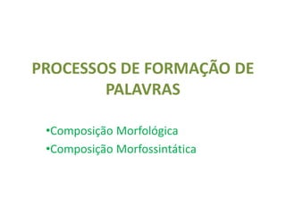 PROCESSOS DE FORMAÇÃO DE
PALAVRAS
•Composição Morfológica
•Composição Morfossintática
 