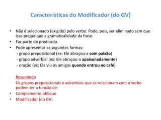Características do Modificador (do GV)
• Não é selecionado (exigido) pelo verbo. Pode, pois, ser eliminado sem que
isso prejudique a gramaticalidade da frase.
• Faz parte do predicado.
• Pode apresentar as seguintes formas:
- grupo preposicional (ex: Ele abraçou-a com paixão)
- grupo adverbial (ex: Ele abraçou-a apaixonadamente)
- oração (ex: Ela viu os amigos quando entrou no café)
Resumindo
Os grupos preposicionais e adverbiais que se relacionam com o verbo
podem ter a função de:
• Complemento oblíquo
• Modificador (do GV)
 