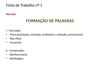 Ficha de Trabalho nº 1
Recorda:
FORMAÇÃO DE PALAVRAS
I – Derivação:
• Afixal (prefixação, sufixação, prefixação e sufixação, parassíntese)
• Não-afixal
• Conversão
II – Composição:
• Morfossintática
• Morfológica
 