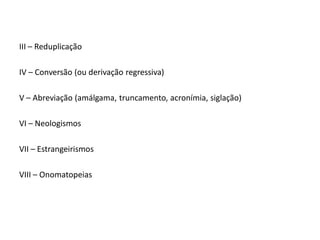 III – Reduplicação
IV – Conversão (ou derivação regressiva)
V – Abreviação (amálgama, truncamento, acronímia, siglação)
VI – Neologismos
VII – Estrangeirismos
VIII – Onomatopeias
 