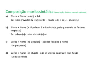 Composição morfossintática (associação de duas ou mais palavras)
a) Nome + Nome ou Adj. + Adj.
Ex: rádio gravador (N + N); surdo – mudo (adj. + adj.) – plural: s/s
b) Nome + Nome (a 1ª palavra é a dominante, pelo que só ela se flexiona
no plural)
Ex: palavra(s)-chave; decreto(s)-lei
c) Verbo + Nome (no singular) – apenas flexiona o Nome
Ex: picapau(s)
d) Verbo + Nome (no plural) – não se verifica contraste nem flexão
Ex: saca-rolhas
 