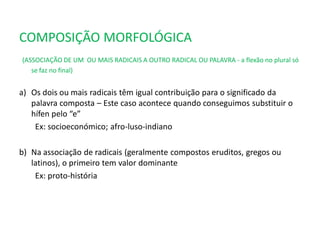 COMPOSIÇÃO MORFOLÓGICA
(ASSOCIAÇÃO DE UM OU MAIS RADICAIS A OUTRO RADICAL OU PALAVRA - a flexão no plural só
se faz no final)
a) Os dois ou mais radicais têm igual contribuição para o significado da
palavra composta – Este caso acontece quando conseguimos substituir o
hífen pelo “e”
Ex: socioeconómico; afro-luso-indiano
b) Na associação de radicais (geralmente compostos eruditos, gregos ou
latinos), o primeiro tem valor dominante
Ex: proto-história
 