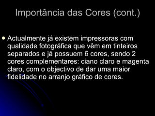 Importância das Cores (cont.) Actualmente já existem impressoras com qualidade fotográfica que vêm em tinteiros separados e já possuem 6 cores, sendo 2 cores complementares: ciano claro e magenta claro, com o objectivo de dar uma maior fidelidade no arranjo gráfico de cores.  