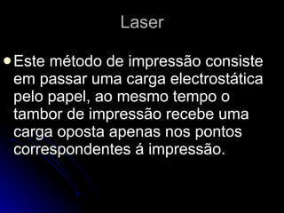 Laser Este método de impressão consiste em passar uma carga electrostática pelo papel, ao mesmo tempo o tambor de impressão recebe uma carga oposta apenas nos pontos correspondentes á impressão.  