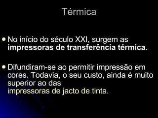Térmica No início do século XXI, surgem as  impressoras de transferência térmica . Difundiram-se ao permitir impressão em cores. Todavia, o seu custo, ainda é muito superior ao das  impressoras de jacto de tinta . 