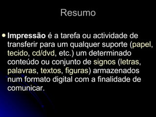 Resumo Impressão  é a tarefa ou actividade de transferir para um qualquer suporte ( papel ,  tecido ,  cd / dvd , etc.) um determinado conteúdo ou conjunto de  signos  ( letras ,  palavras ,  textos ,  figuras ) armazenados num formato digital com a finalidade de comunicar. 