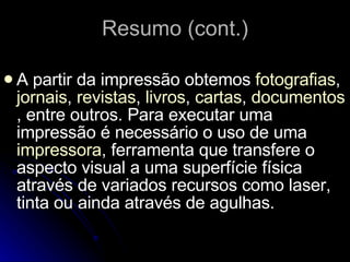 Resumo (cont.) A partir da impressão obtemos  fotografias ,  jornais ,  revistas ,  livros ,  cartas ,  documentos , entre outros. Para executar uma impressão é necessário o uso de uma  impressora , ferramenta que transfere o aspecto visual a uma superfície física através de variados recursos como laser, tinta ou ainda através de agulhas. 