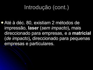 Introdução (cont.) Até à déc. 80, existiam 2 métodos de impressão,  laser  ( sem impacto ) ,  mais direccionado para empresas, e a  matricial  ( de impacto ) ,  direccionado para pequenas empresas e particulares.  