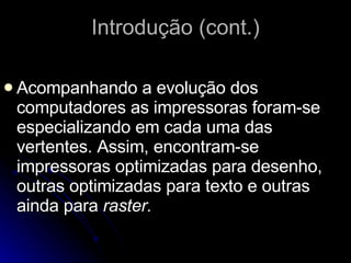 Introdução (cont.) Acompanhando a evolução dos computadores as impressoras foram-se especializando em cada uma das vertentes. Assim, encontram-se impressoras optimizadas para desenho, outras optimizadas para texto e outras ainda para  raster. 
