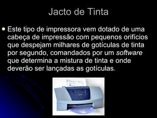 Jacto de Tinta Este tipo de impressora vem dotado de uma cabeça de impressão com pequenos orifícios que despejam milhares de gotículas de tinta por segundo, comandados por um  software  que determina a mistura de tinta e onde deverão ser lançadas as gotículas .  