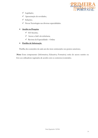  Legislação;
        Apresentação de novidades;
        Soluções;
        Novas Tecnologias nas diversas especialidades.


   •   Auxilio na Pesquisa
            GE Security;
            Acesso a link’s de referência;
            Revistas da Especialidade – Online
   •   Partilha de Informação

   Partilha dos conteúdos de cada um dos itens enúmerados nos pontos anteriores.

Nota: Estas componentes (Informativa; Educativa; Formativa) serão de acesso restrito ou
livre aos utilizadores registados de acordo com os contextos/conteúdos.




                                     Nuno Figueiredo nº 207056
                                                                                     14
 