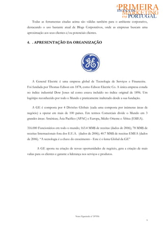 Todas as ferramentas citadas acima são válidas também para o ambiente corporativo,
destacando o uso bastante atual de Blogs Corporativos, onde as empresas buscam uma
aproximação aos seus clientes e/ou potenciais clientes.

4. . APRESENTAÇÃO DA ORGANIZAÇÃO




    A General Electric é uma empresa global de Tecnologia de Serviços e Financeira.
Foi fundada por Thomas Edison em 1878, como Edison Electric Co. A única empresa cotada
no índice industrial Dow Jones tal como estava incluído no índice original de 1896. Um
logótipo reconhecido por todo o Mundo e praticamente inalterado desde a sua fundação.

    A GE é composta por 4 Divisões Globais (cada uma composta por inúmeras áreas de
negócio) a operar em mais de 100 países. Em termos Comerciais divide o Mundo em 3
grandes áreas: Américas; Ásia Pacífico (APAC) e Europa, Médio Oriente e África (EMEA).

316.000 Funcionários em todo o mundo; 163.4 MM$ de receitas (dados de 2006); 78 MM$ de
receitas Internacionais fora dos E.U.A. (dados de 2006); 40.7 MM$ de receitas EMEA (dados
de 2006). “A tecnologia é a chave do crescimento - Este é o lema Global da GE”

        A GE aposta na criação de novas oportunidades de negócio, gera a criação de mais
valias para os clientes e garante a liderança nos serviços e produtos.




                                       Nuno Figueiredo nº 207056
                                                                                         6
 