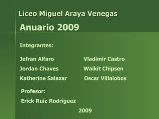 Liceo Miguel Araya Venegas Anuario 2009 Integrantes: Jefran Alfaro Vladimir Castro Jordan Chaves Waikit Chipsen Katherine Salazar Oscar Villalobos Profesor: Erick Ruíz Rodríguez 2009