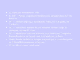 5) Etapas que marcaram sua vida R: 1914 – Publica seu primeiro trabalho como caricaturista na Revista Fon-Fon.  1917 – Primeira exposição individual na redação de A Cigarra , em São Paulo.  1922 – Participa da Semana da Arte Moderna, fazendo a capa do catálogo e expondo 11 obras. 1937 – Medalha de ouro com a decoração do Pavilhão da Companhia Franco-Brasileira, na Exposição de Arte Moderna, em Paris. 1960 – Recebe medalha de ouro por sua participação com sala especial na II Bienal Interamericana, no México. 1976 – Morre em sua cidade natal. 