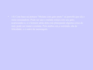 14) Com base na pintura “Mulata com gato preto” eu percebi que ela é meio assustadora. Pode ser que a mulata esteja com seu gato, acariciando-o, e o homem atrás dela está planejando alguma coisa de mal, pode ser matar a mulata. Pois ambos estão sorrindo, ela de felicidade, e o outro de sacanagem. 