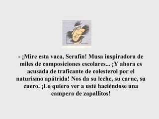 - ¡Mire esta vaca, Serafín! Musa inspiradora de miles de composiciones escolares... ¡Y ahora es acusada de traficante de colesterol por el naturismo apátrida! Nos da su leche, su carne, su cuero. ¡Lo quiero ver a usté haciéndose una campera de zapallitos! 
