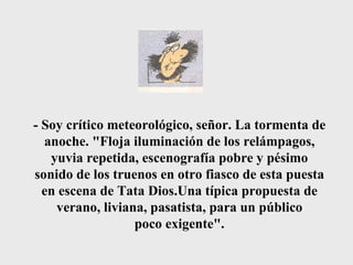 - Soy crítico meteorológico, señor. La tormenta de anoche. "Floja iluminación de los relámpagos, yuvia repetida, escenografía pobre y pésimo sonido de los truenos en otro fiasco de esta puesta en escena de Tata Dios.Una típica propuesta de verano, liviana, pasatista, para un público poco exigente". 