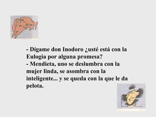 - Dígame don Inodoro ¿usté está con la Eulogia por alguna promesa?  - Mendieta, uno se deslumbra con la mujer linda, se asombra con la inteligente... y se queda con la que le da pelota. 