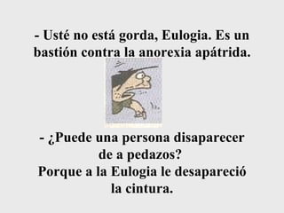 - Usté no está gorda, Eulogia. Es un bastión contra la anorexia apátrida. - ¿Puede una persona disaparecer de a pedazos?  Porque a la Eulogia le desapareció la cintura. 