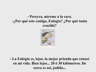 - Pereyra, míreme a la cara. -¿Por qué este castigo, Eulogia? ¿Por qué tanta crueldá? - La Eulogia es, lejos, la mejor prienda que conocí en mi vida. Bien lejos... 20 ó 30 kilómetros. De cerca es así, jodida... 