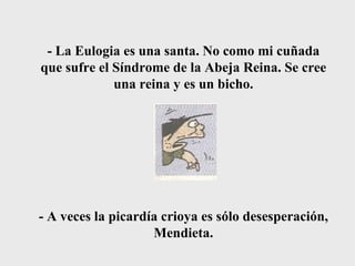 - La Eulogia es una santa. No como mi cuñada que sufre el Síndrome de la Abeja Reina. Se cree una reina y es un bicho. - A veces la picardía crioya es sólo desesperación, Mendieta. 