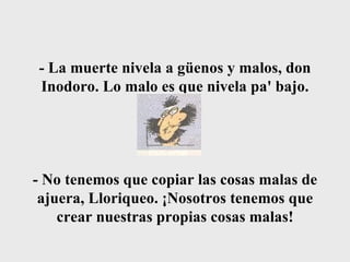 - La muerte nivela a güenos y malos, don Inodoro. Lo malo es que nivela pa' bajo. - No tenemos que copiar las cosas malas de ajuera, Lloriqueo. ¡Nosotros tenemos que crear nuestras propias cosas malas! 