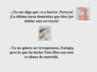 - ¡No me diga que va a barrer, Pereyra! ¡La última tarea doméstica que hizo jué doblar una serviyeta! - Yo no quiero ser irrespetuoso, Eulogia, pero lo que ha hecho Tata Dios con usté es abuso de autoridá. 