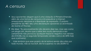 A censura


Seus oponentes alegam que é uma violação à Primeira Emenda,
além de uma forma de censura e irá prejudicar a Internet,
ameaçando delatores e a liberdade de expressão. O próprio
presidente da HBO deu uma declaração apoiando os downloads
de Game of Thrones.



Ele disse: “Eu provavelmente não deveria dizer isso, mas vejo como
um elogio sim. Mostra que a série tem muita demanda e isso
certamente não provocou qualquer impacto negativo nas vendas
de DVD/Blu-ray (a segunda temporada vendeu cerca de 40% mais
que a primeira).



Vale lembrar que esse projeto de lei estava sendo discutido por
todo mundo, não só nos EUA. Ele foi suspenso no dia 20/09/13.

 