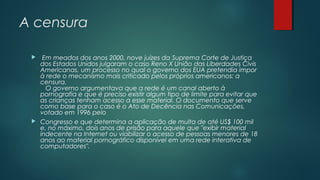 A censura




Em meados dos anos 2000, nove juízes da Suprema Corte de Justiça
dos Estados Unidos julgaram o caso Reno X União das Liberdades Civis
Americanas, um processo no qual o governo dos EUA pretendia impor
à rede o mecanismo mais criticado pelos próprios americanos: a
censura.
O governo argumentava que a rede é um canal aberto à
pornografia e que é preciso existir algum tipo de limite para evitar que
as crianças tenham acesso a esse material. O documento que serve
como base para o caso é o Ato de Decência nas Comunicações,
votado em 1996 pelo
Congresso e que determina a aplicação de multa de até US$ 100 mil
e, no máximo, dois anos de prisão para aquele que "exibir material
indecente na Internet ou viabilizar o acesso de pessoas menores de 18
anos ao material pornográfico disponível em uma rede interativa de
computadores".

 