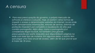 A censura


Para essa preocupação do governo, o próprio mercado de
software já oferece a solução. Hoje, já existem várias formas de
impedir o acesso a determinados websites da Internet, locais onde
ficam armazenadas informações. Através de senhas, sistemas de
proteção impedem por completo a visualização de sites que
contém pornografia. Além disso, como a pornografia já é
considerada ilegal nos EUA, há também uma grande
preocupação por parte daqueles que disponibilizam páginas na
rede com esse tipo de material. Em algumas delas, o adulto tem
que pagar uma taxa anual de acesso, além de ter que provar que
é maior de 18 anos.

 