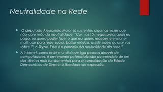 Neutralidade na Rede


O deputado Alessandro Molon já sustentou algumas vezes que
não abre mão da neutralidade. “Com os 10 megas pelos quais eu
pago, eu quero poder fazer o que eu quiser: receber e enviar email, usar para rede social, baixar música, assistir vídeo ou usar voz
sobre IP, o Skype. Esse é o princípio da neutralidade da rede.”



A Internet, como rede mundial que liga pessoas através de
computadores, é um enorme potencializador do exercício de um
dos direitos mais fundamentais para a consolidação do Estado
Democrático de Direito: a liberdade de expressão.

 