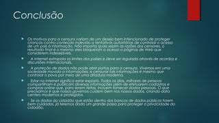 Conclusão


Os motivos para a censura variam de um desejo bem intencionado de proteger
crianças contra conteúdo indevido a tentativas autoritárias de controlar o acesso
de um país à informação. Não importa quais sejam as razões dos censores, o
resultado final é o mesmo: eles bloqueiam o acesso a páginas de Web que
considerem indesejáveis.



A internet extrapola os limites dos países e deve ser regulada através de acordos e
discursões internacionais.



A proteção de dados não pode abrir portas para a censura. Vivemos em uma
sociedade movida a informações, e censurar tais informações é mesmo que
controlar o povo por meio de uma ditadura moderna.



Estar na internet significa estar exposto. Todos os dias, milhares de pessoas
compartilham e publicam diversas informações além de efetuarem cadastros e
compras online que, para serem feitas, incluem fornecer dados pessoais. O que
precisamos é que nossos governos cuidem bem nos nossos dados, criando data
centers modernos e protegidos.



Se os dados do cidadão que estão dentro dos bancos de dados públicos forem
bem cuidados, já teremos dado um grande passo para proteger a privacidade do
cidadão.

 