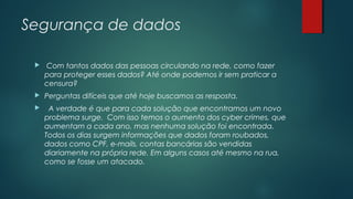 Segurança de dados


Com tantos dados das pessoas circulando na rede, como fazer
para proteger esses dados? Até onde podemos ir sem praticar a
censura?



Perguntas difíceis que até hoje buscamos as resposta.



A verdade é que para cada solução que encontramos um novo
problema surge. Com isso temos o aumento dos cyber crimes, que
aumentam a cada ano, mas nenhuma solução foi encontrada.
Todos os dias surgem informações que dados foram roubados,
dados como CPF, e-mails, contas bancárias são vendidas
diariamente na própria rede. Em alguns casos até mesmo na rua,
como se fosse um atacado.

 