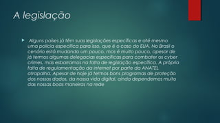 A legislação


Alguns países já têm suas legislações específicas e até mesmo
uma polícia específica para isso, que é o caso do EUA. No Brasil o
cenário está mudando um pouco, mas é muito pouco, apesar de
já termos algumas delegacias especificas para combater os cyber
crimes, mas esbarramos na falta de legislação específica. A própria
falta de regulamentação da internet por parte da ANATEL
atrapalha. Apesar de hoje já termos bons programas de proteção
dos nossos dados, da nossa vida digital, ainda dependemos muito
das nossas boas maneiras na rede

 