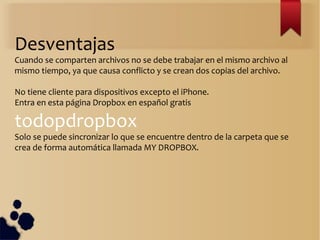 Desventajas
Cuando se comparten archivos no se debe trabajar en el mismo archivo al
mismo tiempo, ya que causa conflicto y se crean dos copias del archivo.
No tiene cliente para dispositivos excepto el iPhone.
Entra en esta página Dropbox en español gratis
todopdropbox
Solo se puede sincronizar lo que se encuentre dentro de la carpeta que se
crea de forma automática llamada MY DROPBOX.
 