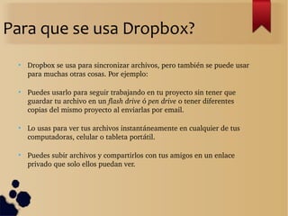 Para que se usa Dropbox?
●
Dropbox se usa para sincronizar archivos, pero también se puede usar 
para muchas otras cosas. Por ejemplo:
●
Puedes usarlo para seguir trabajando en tu proyecto sin tener que 
guardar tu archivo en un flash drive ó pen drive o tener diferentes 
copias del mismo proyecto al enviarlas por email.
●
Lo usas para ver tus archivos instantáneamente en cualquier de tus 
computadoras, celular o tableta portátil.
●
Puedes subir archivos y compartirlos con tus amigos en un enlace 
privado que solo ellos puedan ver.
 