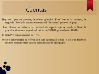 Cuentas
Hay  tres  tipos  de  cuentas,  la  cuenta  gratuita  “Free”  que  es  la  primera,  la 
segunda “Pro” y la tercera empresarial “Business” que son de pago.
  Las  diferencias  están  en  la  cantidad  de  espacio  que  se  puede  utilizar:  la 
gratuita, tiene una capacidad inicial de 2 GB llegando hasta 18 GB
El plan Pro con capacidad de 1 TB,
Versión  empresarial  se  ofrece  con  una  capacidad  desde  5  TB  que  también 
incluye herramientas para la administración en equipo.
 