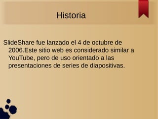 Historia
SlideShare fue lanzado el 4 de octubre de
2006.Este sitio web es considerado similar a
YouTube, pero de uso orientado a las
presentaciones de series de diapositivas.
 