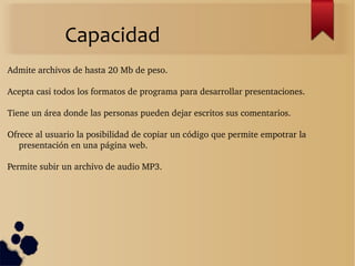Capacidad
Admite archivos de hasta 20 Mb de peso.
Acepta casi todos los formatos de programa para desarrollar presentaciones.
Tiene un área donde las personas pueden dejar escritos sus comentarios.
Ofrece al usuario la posibilidad de copiar un código que permite empotrar la 
presentación en una página web.
Permite subir un archivo de audio MP3.
 
